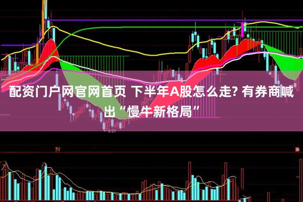 配资门户网官网首页 下半年A股怎么走? 有券商喊出“慢牛新格局”