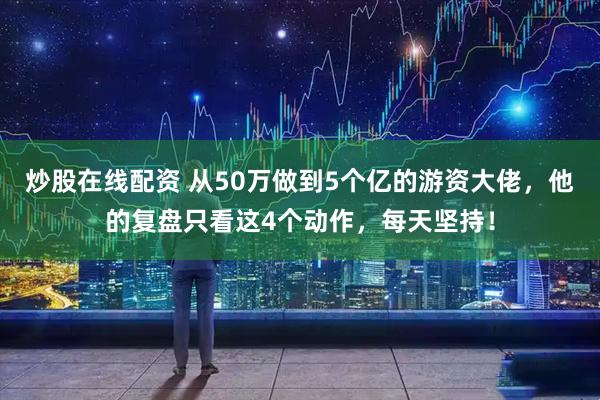 炒股在线配资 从50万做到5个亿的游资大佬，他的复盘只看这4个动作，每天坚持！