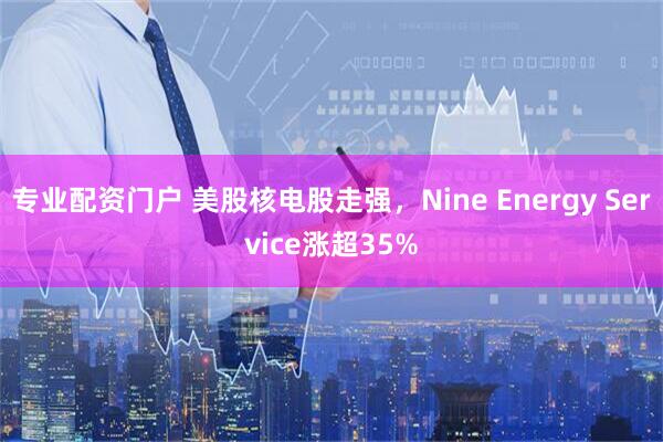 专业配资门户 美股核电股走强，Nine Energy Service涨超35%