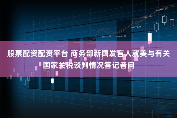 股票配资配资平台 商务部新闻发言人就美与有关国家关税谈判情况答记者问