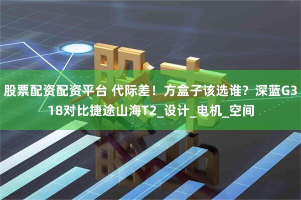 股票配资配资平台 代际差！方盒子该选谁？深蓝G318对比捷途山海T2_设计_电机_空间