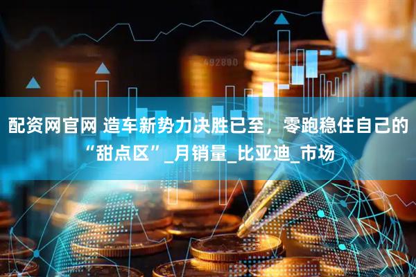 配资网官网 造车新势力决胜已至，零跑稳住自己的“甜点区”_月销量_比亚迪_市场