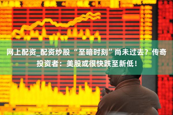 网上配资_配资炒股 “至暗时刻”尚未过去？传奇投资者：美股或很快跌至新低！