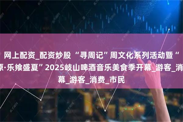 网上配资_配资炒股 “寻周记”周文化系列活动暨“鼎沸周原·乐飨盛夏”2025岐山啤酒音乐美食季开幕_游客_消费_市民