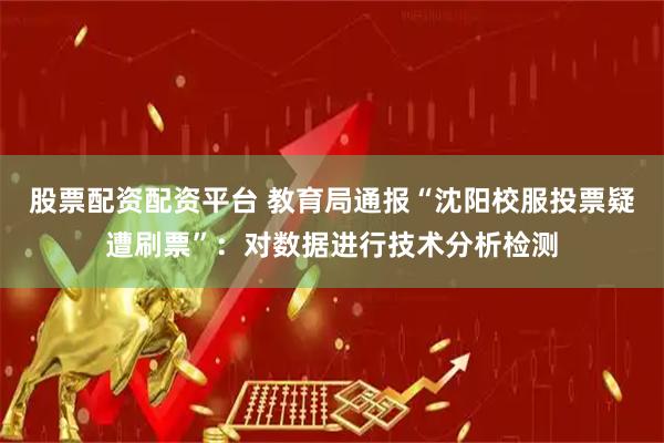 股票配资配资平台 教育局通报“沈阳校服投票疑遭刷票”：对数据进行技术分析检测