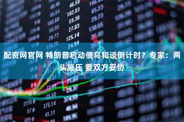 配资网官网 特朗普启动俄乌和谈倒计时？专家：两头施压 要双方妥协