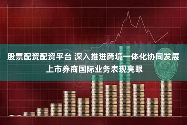 股票配资配资平台 深入推进跨境一体化协同发展 上市券商国际业务表现亮眼