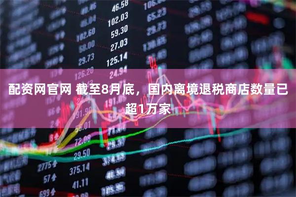 配资网官网 截至8月底，国内离境退税商店数量已超1万家