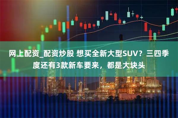 网上配资_配资炒股 想买全新大型SUV？三四季度还有3款新车要来，都是大块头