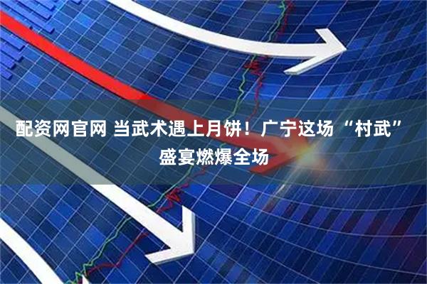 配资网官网 当武术遇上月饼！广宁这场 “村武” 盛宴燃爆全场