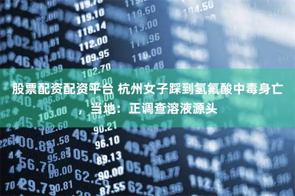 股票配资配资平台 杭州女子踩到氢氟酸中毒身亡，当地：正调查溶液源头