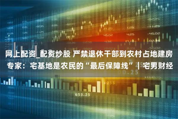 网上配资_配资炒股 严禁退休干部到农村占地建房 专家：宅基地是农民的“最后保障线”｜宅男财经