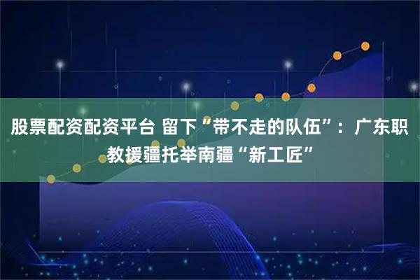股票配资配资平台 留下“带不走的队伍”：广东职教援疆托举南疆“新工匠”