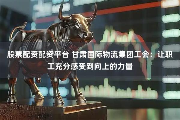股票配资配资平台 甘肃国际物流集团工会：让职工充分感受到向上的力量