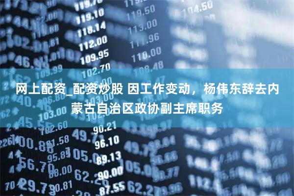 网上配资_配资炒股 因工作变动，杨伟东辞去内蒙古自治区政协副主席职务