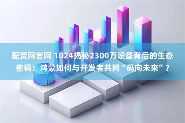 配资网官网 1024揭秘2300万设备背后的生态密码：鸿蒙如何与开发者共同“码向未来”？