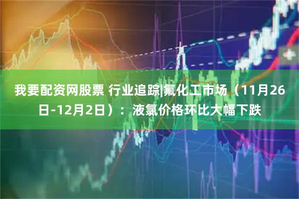 我要配资网股票 行业追踪|氟化工市场（11月26日-12月2日）：液氯价格环比大幅下跌